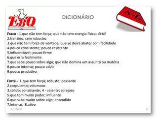 DICIONÁRIO
Fraco - 1.que não tem força; que não tem energia física; débil
2.franzino; sem robustez
3.que não tem força de vontade; que se deixa abater com facilidade
4.pouco consistente; pouco resistente
5.influenciável; pouco firme
6.que erra facilmente
7.que sabe pouco sobre algo; que não domina um assunto ou matéria
8.pouco intenso; pouco ativo
9.pouco produtivo
Forte - 1.que tem força; robusto; possante
2.corpulento; volumoso
3.sólido; consistente; 4 - valente; corajoso
5.que tem muito poder; influente
6.que sabe muito sobre algo; entendido
7.intenso, 8.ativo
17/11/2013

12

 