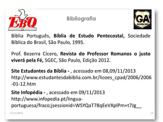 Bibliografia
Bíblia Português, Bíblia de Estudo Pentecostal, Sociedade
Bíblica do Brasil, São Paulo, 1995.
Prof. Bezerra Cícero, Revista do Professor Romanos o justo
viverá pela Fé, SGEC, São Paulo, Edição 2012.
Site Estudantes da Bíblia - , acessado em 08,09/11/2013
http://www.estudantesdabiblia.com.br/licoes_cpad/2006/2006
-01-12.htm
Site Infopédia - , acessado em 09/11/2013
http://www.infopedia.pt/linguaportuguesa/fraco;jsessionid=WSYQaT78qEeVXplPm+t7Jg__
17/11/2013

13

 