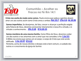 Comunhão – Acolher os
Fracos na Fé Rm 14:1
Cristo nos aceita do modo como somos. Paulo ensina que judeus e gentios devem
amar uns aos outros assim como Cristo amou a ambos: Rm 15:7 1Tm 4:4 At 10:36
Somos imperfeitos. Se desejamos, de fato, crescer e alcançar a perfeição exigida
pela Palavra de Deus, devemos acrescentar diariamente à nossa fé a virtude, e à
virtude o conhecimento . 2Pe 3:18 Ef 4:10-15
Somos membros de uma mesma família. Como filhos de Deus, devemos cuidar
uns dos outros e nos amarmos com o amor que nos concedeu o Pai. 1 Jo 3:1
A Bíblia nos ensina que somos um só corpo: o corpo de Cristo que está sendo
edificado. 1 Co 12:27 Ef 4:12
Portanto, acima de nossos direitos e desejos está o bem comum, o cuidado dos
outros e o crescimento da Igreja do Senhor.

17/11/2013

7

 