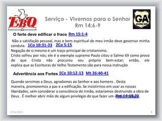 Serviço - Vivemos para o Senhor
Rm 14:6-9
O forte deve edificar o fraco Rm 15:1-4
Não a satisfação pessoal, mas o bem espiritual de meu irmão deve governar minha
conduta. 1Co 10:31-33 2Co 5:15
Negação de si mesmo é um traço principal de cristianismo.
Cristo sofreu por nós; ele é o exemplo supremo Paulo citou o Salmo 69 como prova
de que Cristo não procurou seu próprio bem-estar; então, ele
explica que as Escrituras do Velho Testamento são para nossa instrução
Advertência aos Fortes 1Co 10:12-13 Mt 26:40-41
Quando servimos a Deus, agradamos ao Senhor e aos homens . Desta
maneira, promovemos a paz e a edificação. Se insistirmos em usar as nossas
liberdades, sem considerar a consciência do irmão, estaríamos destruindo a obra de
Rm 14:18,21
Deus . É melhor abrir mão de algum privilégio do que fazer um irmão tropeçar.

17/11/2013

8

 