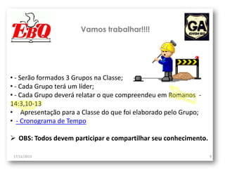 Vamos trabalhar!!!!

• - Serão formados 3 Grupos na Classe;
• - Cada Grupo terá um líder;
• - Cada Grupo deverá relatar o que compreendeu em Romanos 14:3,10-13
• Apresentação para a Classe do que foi elaborado pelo Grupo;
• - Cronograma de Tempo
 OBS: Todos devem participar e compartilhar seu conhecimento.
17/11/2013

9

 