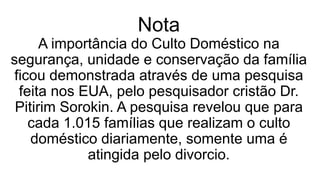 Nota
A importância do Culto Doméstico na
segurança, unidade e conservação da família
ficou demonstrada através de uma pesquisa
feita nos EUA, pelo pesquisador cristão Dr.
Pitirim Sorokin. A pesquisa revelou que para
cada 1.015 famílias que realizam o culto
doméstico diariamente, somente uma é
atingida pelo divorcio.
 