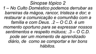 Sinopse tópico 2
1 – No Culto Doméstico podemos derrubar as
barreiras da mágoa, rancor, tristeza e dor; e
restaurar a comunicação e comunhão com a
família e com Deus. .2 – O C.D. é um
momento oportuno para se expressar nossos
sentimentos e respeito mútuos; .3 – O C.D.
pode ser um momento de aprendizado
diário, de como se comportar e ter bons
hábitos.
 