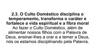 2.3. O Culto Doméstico disciplina o
temperamento, transforma o caráter e
fortalece a vida espiritual e a fibra moral
Ao fazer o Culto Doméstico, além de
alimentar nossos filhos com a Palavra de
Deus, ensinar-lhes a orar e a temer a Deus,
nós os estamos disciplinando pela Palavra.
 