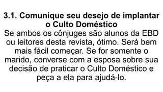 3.1. Comunique seu desejo de implantar
o Culto Doméstico
Se ambos os cônjuges são alunos da EBD
ou leitores desta revista, ótimo. Será bem
mais fácil começar. Se for somente o
marido, converse com a esposa sobre sua
decisão de praticar o Culto Doméstico e
peça a ela para ajudá-lo.
 
