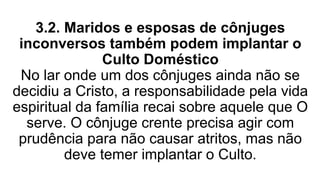 3.2. Maridos e esposas de cônjuges
inconversos também podem implantar o
Culto Doméstico
No lar onde um dos cônjuges ainda não se
decidiu a Cristo, a responsabilidade pela vida
espiritual da família recai sobre aquele que O
serve. O cônjuge crente precisa agir com
prudência para não causar atritos, mas não
deve temer implantar o Culto.
 