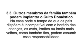 3.3. Outros membros da família também
podem implantar o Culto Doméstico
Na casa onde o tempo de que os pais
dispõem é incompatível com o horário das
crianças, os avós, irmãos ou irmãs mais
velhos, como também tios, podem assumir
essa responsabilidade
 