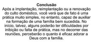 Conclusão
Após a implantação, reimplantação ou a renovação
do culto doméstico, você verá que de fato é uma
prática muito simples, no entanto, capaz de auxiliar
na formação de uma família bem sucedida. No
início, talvez, alguns poderão ter dificuldades por
inibição ou falta de prática, mas no decorrer das
reuniões, perceberão o quanto é eficaz adorar a
Deus com a família.
 