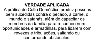 VERDADE APLICADA
A prática do Culto Doméstico produz pessoas
bem sucedidas contra o pecado, a carne, o
mundo e satanás, além de capacitar os
membros da família para reconhecerem
oportunidades e armadilhas, para lidarem com
revezes e tribulações, saltando ou
contornando obstáculos.
 
