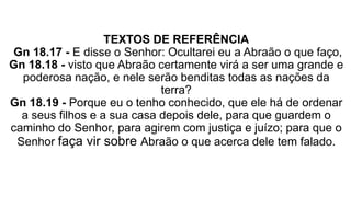 TEXTOS DE REFERÊNCIA
Gn 18.17 - E disse o Senhor: Ocultarei eu a Abraão o que faço,
Gn 18.18 - visto que Abraão certamente virá a ser uma grande e
poderosa nação, e nele serão benditas todas as nações da
terra?
Gn 18.19 - Porque eu o tenho conhecido, que ele há de ordenar
a seus filhos e a sua casa depois dele, para que guardem o
caminho do Senhor, para agirem com justiça e juízo; para que o
Senhor faça vir sobre Abraão o que acerca dele tem falado.
 