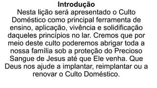 Introdução
Nesta lição será apresentado o Culto
Doméstico como principal ferramenta de
ensino, aplicação, vivência e solidificação
daqueles princípios no lar. Cremos que por
meio deste culto poderemos abrigar toda a
nossa família sob a proteção do Precioso
Sangue de Jesus até que Ele venha. Que
Deus nos ajude a implantar, reimplantar ou a
renovar o Culto Doméstico.
 