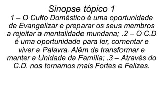 Sinopse tópico 1
1 – O Culto Doméstico é uma oportunidade
de Evangelizar e preparar os seus membros
a rejeitar a mentalidade mundana; .2 – O C.D
é uma oportunidade para ler, comentar e
viver a Palavra. Além de transformar e
manter a Unidade da Família; .3 – Através do
C.D. nos tornamos mais Fortes e Felizes.
 