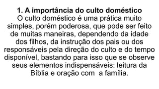 1. A importância do culto doméstico
O culto doméstico é uma prática muito
simples, porém poderosa, que pode ser feito
de muitas maneiras, dependendo da idade
dos filhos, da instrução dos pais ou dos
responsáveis pela direção do culto e do tempo
disponível, bastando para isso que se observe
seus elementos indispensáveis: leitura da
Bíblia e oração com a família.
 