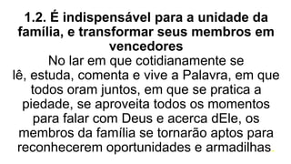 1.2. É indispensável para a unidade da
família, e transformar seus membros em
vencedores
No lar em que cotidianamente se
lê, estuda, comenta e vive a Palavra, em que
todos oram juntos, em que se pratica a
piedade, se aproveita todos os momentos
para falar com Deus e acerca dEle, os
membros da família se tornarão aptos para
reconhecerem oportunidades e armadilhas.
 