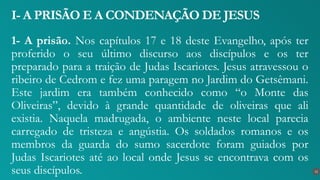 1- A prisão. Nos capítulos 17 e 18 deste Evangelho, após ter
proferido o seu último discurso aos discípulos e os ter
preparado para a traição de Judas Iscariotes. Jesus atravessou o
ribeiro de Cedrom e fez uma paragem no Jardim do Getsêmani.
Este jardim era também conhecido como “o Monte das
Oliveiras”, devido à grande quantidade de oliveiras que ali
existia. Naquela madrugada, o ambiente neste local parecia
carregado de tristeza e angústia. Os soldados romanos e os
membros da guarda do sumo sacerdote foram guiados por
Judas Iscariotes até ao local onde Jesus se encontrava com os
seus discípulos.
I- A PRISÃO E A CONDENAÇÃO DE JESUS
12
 