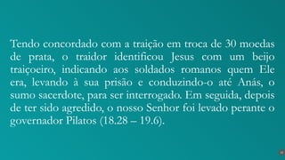 Tendo concordado com a traição em troca de 30 moedas
de prata, o traidor identificou Jesus com um beijo
traiçoeiro, indicando aos soldados romanos quem Ele
era, levando à sua prisão e conduzindo-o até Anás, o
sumo sacerdote, para ser interrogado. Em seguida, depois
de ter sido agredido, o nosso Senhor foi levado perante o
governador Pilatos (18.28 – 19.6).
13
 