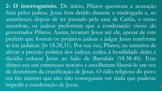 2- O interrogatório. De início, Pilatos questiona a acusação
feita pelos judeus. Jesus fora detido durante a madrugada e, ao
amanhecer, depois de ter passado pela casa de Caifás, o sumo
sacerdote, os judeus preferiram que a condenação viesse do
governador Pilatos. Assim, levaram Jesus até ele, apesar de este
preferir que fossem os próprios judeus a julgar Jesus conforme
as leis judaicas (Jo 18.28,31). Por sua vez, Pilatos, na tentativa de
aliviar a pressão política dos judeus, cedeu à hostilidade deles e
decidiu colocar Jesus ao lado de Barrabás (18.38-40). Este
último era um criminoso notório e escolheram libertá-lo em vez
de desistirem da crucificação de Jesus. O ódio religioso do povo
era tão intenso que eles não conseguiam ver nada que pudesse
impedir a condenação de Jesus. 16
 