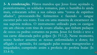 3- A condenação. Pilatos mandou que Jesus fosse açoitado e,
posteriormente, os soldados romanos, para o humilhá-lo ainda
mais, colocaram sobre a sua cabeça uma “coroa de espinhos
afiados”, provocando-lhe ferimentos e fazendo o sangue
escorrer pelo seu rosto. Essa era uma maneira de escarnecer da
sua suposta realeza. O instrumento utilizado para os castigos
era um chicote com tiras de couro afiadas, que tinham pedaços
de ossos ou pedras cortantes na ponta. Jesus foi ferido e teve a
sua carne dilacerada pelos golpes (Jo 19.1,2). Nesse momento,
nosso Senhor assumiu as nossas enfermidades e dores; foi
afligido e oprimido, foi castigado pelas nossas transgressões e
iniquidades; cumprindo assim a profecia do profeta Isaías (Is
53.4-5). 19
 
