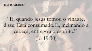 2
“E, quando Jesus tomou o vinagre,
disse:Está consumado.E, inclinando a
cabeça, entregou o espírito.”
(Jo 19.30)
TEXTO ÁUREO
 