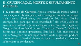 1- O caminho do Calvário. Após a tentativa de Pilatos evitar a
crucificação e libertar Jesus, não conseguiu impedir o castigo
mais severo. Finalmente, no versículo 16, lê-se: “Então,
entregou-lhe, para que fosse crucificado” (Jo 19.16). Sob os
açoites dos soldados, Jesus carregava a sua cruz até chegar ao
Gólgota, local conhecido como “Lugar da Caveira”, devido à
forma que o monte apresentava. Em João 19.18, menciona-se
que o “Gólgota” era um lugar público onde as pessoas podiam
testemunhar o horrível drama ao qual os soldados romanos
submetiam os condenados.
II- CRUCIFICAÇÃO, MORTE E SEPULTAMENTO
DE JESUS
23
 