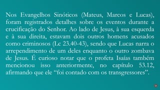 Nos Evangelhos Sinóticos (Mateus, Marcos e Lucas),
foram registrados detalhes sobre os eventos durante a
crucificação do Senhor. Ao lado de Jesus, à sua esquerda
e à sua direita, estavam dois outros homens acusados
como criminosos (Lc 23.40-43), sendo que Lucas narra o
arrependimento de um deles enquanto o outro zombava
de Jesus. É curioso notar que o profeta Isaías também
mencionou isso anteriormente, no capítulo 53.12,
afirmando que ele “foi contado com os transgressores”.
24
 