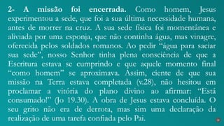 2- A missão foi encerrada. Como homem, Jesus
experimentou a sede, que foi a sua última necessidade humana,
antes de morrer na cruz. A sua sede física foi momentânea e
aliviada por uma esponja, que não continha água, mas vinagre,
oferecida pelos soldados romanos. Ao pedir “água para saciar
sua sede”, nosso Senhor tinha plena consciência de que a
Escritura estava se cumprindo e que aquele momento final
“como homem” se aproximava. Assim, ciente de que sua
missão na Terra estava completada (v.28), não hesitou em
proclamar a vitória do plano divino ao afirmar: “Está
consumado!” (Jo 19.30). A obra de Jesus estava concluída. O
seu grito não era de derrota, mas sim uma declaração da
realização de uma tarefa confiada pelo Pai. 26
 