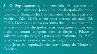 3- O Sepultamento. No versículo 38, aparece um
homem que admirava Jesus e era um discípulo discreto e
reservado, chamado José de Arimateia. Ele fazia parte do
Sinédrio (Mc 15.43) e era uma pessoa abastada (Mt
27.57). Devido ao temor que tinha dos judeus, mantinha-
se afastado dos discípulos, mas conseguiu vencer esse
medo ao reunir coragem para se dirigir a Pilatos e
solicitar o corpo de Jesus para o sepultamento (Jo 19.42).
A informação contida no texto sugere que o túmulo
onde Jesus foi sepultado não ficava longe do Monte do
Calvário. 28
 