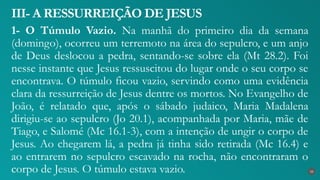 1- O Túmulo Vazio. Na manhã do primeiro dia da semana
(domingo), ocorreu um terremoto na área do sepulcro, e um anjo
de Deus deslocou a pedra, sentando-se sobre ela (Mt 28.2). Foi
nesse instante que Jesus ressuscitou do lugar onde o seu corpo se
encontrava. O túmulo ficou vazio, servindo como uma evidência
clara da ressurreição de Jesus dentre os mortos. No Evangelho de
João, é relatado que, após o sábado judaico, Maria Madalena
dirigiu-se ao sepulcro (Jo 20.1), acompanhada por Maria, mãe de
Tiago, e Salomé (Mc 16.1-3), com a intenção de ungir o corpo de
Jesus. Ao chegarem lá, a pedra já tinha sido retirada (Mc 16.4) e
ao entrarem no sepulcro escavado na rocha, não encontraram o
corpo de Jesus. O túmulo estava vazio.
III- A RESSURREIÇÃO DE JESUS
33
 