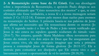 2- A Ressurreição como base da Fé Cristã. Em sua abordagem
sobre a importância da Ressurreição, o apóstolo Paulo dirigiu-se aos
coríntios afirmando que “Cristo ressuscitou dos mortos” e que, se essa
afirmação não fosse verdadeira, a nossa fé e a nossa mensagem seriam
inúteis (1 Co 15.12-14). Existem pelo menos duas razões para crermos
na ressurreição do Senhor. A primeira baseia-se nas palavras de Jesus
que afirma ser necessário que Ele ressuscitasse dentre os mortos (Jo
20.9). A segunda razão é o fato de Pedro e João terem verificado que
Jesus já não estava no sepulcro quando souberam do túmulo vazio
(20.6-7). No entanto, quando Maria Madalena olhou novamente para
dentro do túmulo e viu dois anjos de Deus que lhe asseguraram que
Jesus estava vivo, ela não conseguiu imaginar que seria a primeira
pessoa a contemplar Jesus de forma gloriosa (Jo 20.11-17). Ele a
instruiu para comunicar aos discípulos que Ele estava vivo e que
brevemente teriam a oportunidade de vê-lo também (20.18,19). 37
 