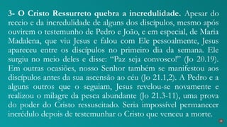3- O Cristo Ressurreto quebra a incredulidade. Apesar do
receio e da incredulidade de alguns dos discípulos, mesmo após
ouvirem o testemunho de Pedro e João, e em especial, de Maria
Madalena, que viu Jesus e falou com Ele pessoalmente, Jesus
apareceu entre os discípulos no primeiro dia da semana. Ele
surgiu no meio deles e disse: “Paz seja convosco!” (Jo 20.19).
Em outras ocasiões, nosso Senhor também se manifestou aos
discípulos antes da sua ascensão ao céu (Jo 21.1,2). A Pedro e a
alguns outros que o seguiam, Jesus revelou-se novamente e
realizou o milagre da pesca abundante (Jo 21.3-11), uma prova
do poder do Cristo ressuscitado. Seria impossível permanecer
incrédulo depois de testemunhar o Cristo que venceu a morte.
38
 