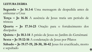 Segunda – Jo 16.1-6 Uma mensagem de despedida antes de
enfrentar a Cruz
Terça – Jo 16.16 A ausência de Jesus traria um período de
tristeza
Quarta – Jo 17.14-23 Oração para o fortalecimento dos
discípulos
Quinta – Jo 18.1-14 A prisão de Jesus no Jardim do Getsêmani
Sexta – Jo 19.12-16 A condenação de Jesus por Pilatos
Sábado – Jo 19.17-19, 28-30, 38-42 Jesus foi crucificado, morto
e sepultado
LEITURA DIÁRIA
4
 