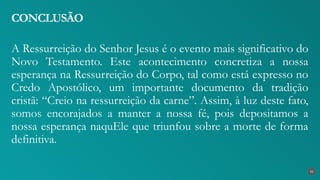 A Ressurreição do Senhor Jesus é o evento mais significativo do
Novo Testamento. Este acontecimento concretiza a nossa
esperança na Ressurreição do Corpo, tal como está expresso no
Credo Apostólico, um importante documento da tradição
cristã: “Creio na ressurreição da carne”. Assim, à luz deste fato,
somos encorajados a manter a nossa fé, pois depositamos a
nossa esperança naquEle que triunfou sobre a morte de forma
definitiva.
CONCLUSÃO
42
 