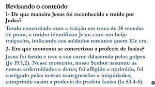 Revisando o conteúdo
1- De que maneira Jesus foi reconhecido e traído por
Judas?
Tendo concordado com a traição em troca de 30 moedas
de prata, o traidor identificou Jesus com um beijo
traiçoeiro, indicando aos soldados romanos quem Ele era.
2- Em que momento se concretizou a profecia de Isaías?
Jesus foi ferido e teve a sua carne dilacerada pelos golpes
(Jo 19.1,2). Nesse momento, nosso Senhor assumiu as
nossas enfermidades e dores; foi afligido e oprimido, foi
castigado pelas nossas transgressões e iniquidades;
cumprindo assim a profecia do profeta Isaías (Is 53.4-5). 43
 
