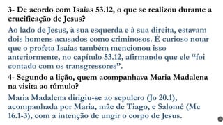3- De acordo com Isaías 53.12, o que se realizou durante a
crucificação de Jesus?
Ao lado de Jesus, à sua esquerda e à sua direita, estavam
dois homens acusados como criminosos. É curioso notar
que o profeta Isaías também mencionou isso
anteriormente, no capítulo 53.12, afirmando que ele “foi
contado com os transgressores”.
4- Segundo a lição, quem acompanhava Maria Madalena
na visita ao túmulo?
Maria Madalena dirigiu-se ao sepulcro (Jo 20.1),
acompanhada por Maria, mãe de Tiago, e Salomé (Mc
16.1-3), com a intenção de ungir o corpo de Jesus. 44
 