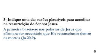 5- Indique uma das razões plausíveis para acreditar
na ressurreição do Senhor Jesus.
A primeira baseia-se nas palavras de Jesus que
afirmara ser necessário que Ele ressuscitasse dentre
os mortos (Jo 20.9).
45
 