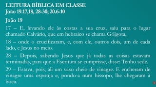 João 19
17 – E, levando ele às costas a sua cruz, saiu para o lugar
chamado Calvário, que em hebraico se chama Gólgota,
18 – onde o crucificaram, e, com ele, outros dois, um de cada
lado, e Jesus no meio.
28 – Depois, sabendo Jesus que já todas as coisas estavam
terminadas, para que a Escritura se cumprisse, disse: Tenho sede.
29 – Estava, pois, ali um vaso cheio de vinagre. E encheram de
vinagre uma esponja e, pondo-a num hissopo, lhe chegaram à
boca.
LEITURA BÍBLICA EM CLASSE
João 19.17,18, 28-30; 20.6-10
6
 