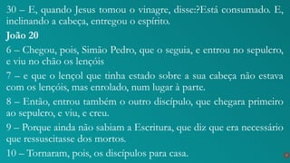 30 – E, quando Jesus tomou o vinagre, disse:?Está consumado. E,
inclinando a cabeça, entregou o espírito.
João 20
6 – Chegou, pois, Simão Pedro, que o seguia, e entrou no sepulcro,
e viu no chão os lençóis
7 – e que o lençol que tinha estado sobre a sua cabeça não estava
com os lençóis, mas enrolado, num lugar à parte.
8 – Então, entrou também o outro discípulo, que chegara primeiro
ao sepulcro, e viu, e creu.
9 – Porque ainda não sabiam a Escritura, que diz que era necessário
que ressuscitasse dos mortos.
10 – Tornaram, pois, os discípulos para casa. 7
 