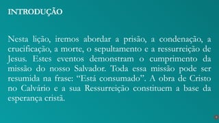 Nesta lição, iremos abordar a prisão, a condenação, a
crucificação, a morte, o sepultamento e a ressurreição de
Jesus. Estes eventos demonstram o cumprimento da
missão do nosso Salvador. Toda essa missão pode ser
resumida na frase: “Está consumado”. A obra de Cristo
no Calvário e a sua Ressurreição constituem a base da
esperança cristã.
INTRODUÇÃO
9
 