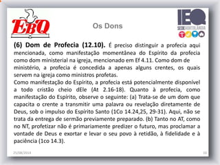 25/08/2014 10
Os Dons
(6) Dom de Profecia (12.10). É preciso distinguir a profecia aqui
mencionada, como manifestação momentânea do Espírito da profecia
como dom ministerial na igreja, mencionado em Ef 4.11. Como dom de
ministério, a profecia é concedida a apenas alguns crentes, os quais
servem na igreja como ministros profetas.
Como manifestação do Espírito, a profecia está potencialmente disponível
a todo cristão cheio dEle (At 2.16-18). Quanto à profecia, como
manifestação do Espírito, observe o seguinte: (a) Trata-se de um dom que
capacita o crente a transmitir uma palavra ou revelação diretamente de
Deus, sob o impulso do Espírito Santo (1Co 14.24,25, 29-31). Aqui, não se
trata da entrega de sermão previamente preparado. (b) Tanto no AT, como
no NT, profetizar não é primariamente predizer o futuro, mas proclamar a
vontade de Deus e exortar e levar o seu povo à retidão, à fidelidade e à
paciência (1co 14.3).
 