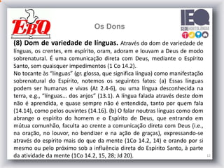12
Os Dons
(8) Dom de variedade de línguas. Através do dom de variedade de
línguas, os crentes, em espírito, oram, adoram e louvam a Deus de modo
sobrenatural. É uma comunicação direta com Deus, mediante o Espírito
Santo, sem quaisquer impedimentos (1 Co 14.2).
No tocante às “línguas” (gr. glossa, que significa língua) como manifestação
sobrenatural do Espírito, notemos os seguintes fatos: (a) Essas línguas
podem ser humanas e vivas (At 2.4-6), ou uma língua desconhecida na
terra, e.g., “línguas... dos anjos” (13.1). A língua falada através deste dom
não é aprendida, e quase sempre não é entendida, tanto por quem fala
(14.14), como pelos ouvintes (14.16). (b) O falar noutras línguas como dom
abrange o espírito do homem e o Espírito de Deus, que entrando em
mútua comunhão, faculta ao crente a comunicação direta com Deus (i.e.,
na oração, no louvor, no bendizer e na ação de graças), expressando-se
através do espírito mais do que da mente (1Co 14.2, 14) e orando por si
mesmo ou pelo próximo sob a influência direta do Espírito Santo, à parte
da atividade da mente (1Co 14.2, 15, 28; Jd 20).
 