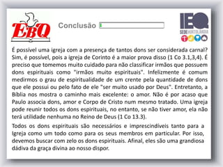 Conclusão
É possível uma igreja com a presença de tantos dons ser considerada carnal?
Sim, é possível, pois a igreja de Corinto é a maior prova disso (1 Co 3.1,3,4). É
preciso que tomemos muito cuidado para não classificar irmãos que possuem
dons espirituais como "irmãos muito espirituais". Infelizmente é comum
medirmos o grau de espiritualidade de um crente pela quantidade de dons
que ele possui ou pelo fato de ele "ser muito usado por Deus". Entretanto, a
Bíblia nos mostra o caminho mais excelente: o amor. Não é por acaso que
Paulo associa dons, amor e Corpo de Cristo num mesmo tratado. Uma igreja
pode reunir todos os dons espirituais, no entanto, se não tiver amor, ela não
terá utilidade nenhuma no Reino de Deus (1 Co 13.3).
Todos os dons espirituais são necessários e imprescindíveis tanto para a
Igreja como um todo como para os seus membros em particular. Por isso,
devemos buscar com zelo os dons espirituais. Afinal, eles são uma grandiosa
dádiva da graça divina ao nosso dispor.
 