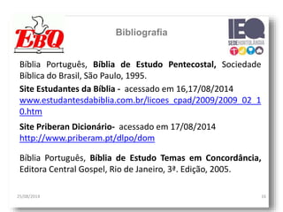 25/08/2014 16
Bibliografia
Bíblia Português, Bíblia de Estudo Pentecostal, Sociedade
Bíblica do Brasil, São Paulo, 1995.
Site Estudantes da Bíblia - acessado em 16,17/08/2014
www.estudantesdabiblia.com.br/licoes_cpad/2009/2009_02_1
0.htm
Site Priberan Dicionário- acessado em 17/08/2014
http://www.priberam.pt/dlpo/dom
Bíblia Português, Bíblia de Estudo Temas em Concordância,
Editora Central Gospel, Rio de Janeiro, 3ª. Edição, 2005.
 