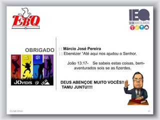 OBRIGADO : : Márcio José Pereira
: : Ebenézer “Até aqui nos ajudou o Senhor.
João 13:17- Se sabeis estas coisas, bem-
aventurados sois se as fizerdes.
DEUS ABENÇOE MUITO VOCÊS!!
TAMU JUNTU!!!!
25/08/2014 17
 
