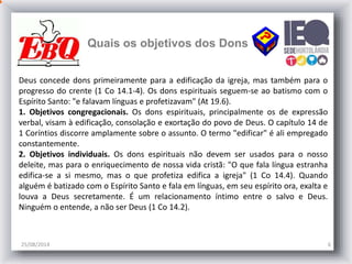 Quais os objetivos dos Dons
25/08/2014 6
Deus concede dons primeiramente para a edificação da igreja, mas também para o
progresso do crente (1 Co 14.1-4). Os dons espirituais seguem-se ao batismo com o
Espírito Santo: "e falavam línguas e profetizavam" (At 19.6).
1. Objetivos congregacionais. Os dons espirituais, principalmente os de expressão
verbal, visam à edificação, consolação e exortação do povo de Deus. O capítulo 14 de
1 Coríntios discorre amplamente sobre o assunto. O termo "edificar" é ali empregado
constantemente.
2. Objetivos individuais. Os dons espirituais não devem ser usados para o nosso
deleite, mas para o enriquecimento de nossa vida cristã: "O que fala língua estranha
edifica-se a si mesmo, mas o que profetiza edifica a igreja" (1 Co 14.4). Quando
alguém é batizado com o Espírito Santo e fala em línguas, em seu espírito ora, exalta e
louva a Deus secretamente. É um relacionamento íntimo entre o salvo e Deus.
Ninguém o entende, a não ser Deus (1 Co 14.2).
 