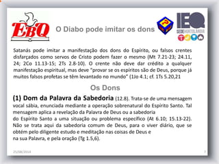 25/08/2014 7
O Diabo pode imitar os dons
Satanás pode imitar a manifestação dos dons do Espírito, ou falsos crentes
disfarçados como servos de Cristo podem fazer o mesmo (Mt 7.21-23; 24.11,
24; 2Co 11.13-15; 2Ts 2.8-10). O crente não deve dar crédito a qualquer
manifestação espiritual, mas deve “provar se os espíritos são de Deus, porque já
muitos falsos profetas se têm levantado no mundo” (1Jo 4.1; cf. 1Ts 5.20,21
Os Dons
(1) Dom da Palavra da Sabedoria (12.8). Trata-se de uma mensagem
vocal sábia, enunciada mediante a operação sobrenatural do Espírito Santo. Tal
mensagem aplica a revelação da Palavra de Deus ou a sabedoria
do Espírito Santo a uma situação ou problema específico (At 6.10; 15.13-22).
Não se trata aqui da sabedoria comum de Deus, para o viver diário, que se
obtém pelo diligente estudo e meditação nas coisas de Deus e
na sua Palavra, e pela oração (Tg 1.5,6).
 