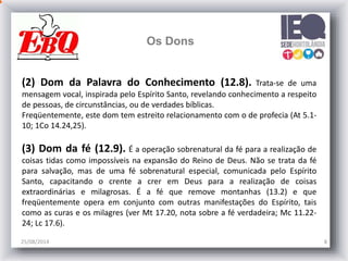 25/08/2014 8
Os Dons
(2) Dom da Palavra do Conhecimento (12.8). Trata-se de uma
mensagem vocal, inspirada pelo Espírito Santo, revelando conhecimento a respeito
de pessoas, de circunstâncias, ou de verdades bíblicas.
Freqüentemente, este dom tem estreito relacionamento com o de profecia (At 5.1-
10; 1Co 14.24,25).
(3) Dom da fé (12.9). É a operação sobrenatural da fé para a realização de
coisas tidas como impossíveis na expansão do Reino de Deus. Não se trata da fé
para salvação, mas de uma fé sobrenatural especial, comunicada pelo Espírito
Santo, capacitando o crente a crer em Deus para a realização de coisas
extraordinárias e milagrosas. É a fé que remove montanhas (13.2) e que
freqüentemente opera em conjunto com outras manifestações do Espírito, tais
como as curas e os milagres (ver Mt 17.20, nota sobre a fé verdadeira; Mc 11.22-
24; Lc 17.6).
 