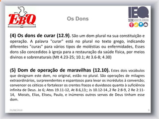 25/08/2014 9
Os Dons
(4) Os dons de curar (12.9). São um dom plural na sua constituição e
operação. A palavra "curar" está no plural no texto grego, indicando
diferentes "curas" para vários tipos de moléstias ou enfermidades, Esses
dons são concedidos à igreja para a restauração da saúde física, por meios
divinos e sobrenaturais (Mt 4.23-25; 10.1; At 3.6-8; 4.30)
(5) Dom de operação de maravilhas (12.10). Estes dois vocábulos
que designam este dom, no original, estão no plural. São operações de milagres
extraordinários, surpreendentes e espantosos para levar os incrédulos à conversão;
convencer os céticos e fortalecer os crentes fracos e duvidosos quanto à suficiência
infinita de Deus. Jo 6; Atos 19.11-12, At 8.6,13;; Js 10.12-14.,2 Re 2:8-9, 2 Re 2:11-
14, Moisés, Elias, Eliseu, Paulo, e inúmeros outros servos de Deus tinham esse
dom.
 