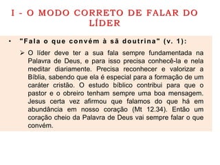 I - O MODO CORRETO DE FALAR DO
LÍDER
• "Fala o que convém à sã doutrina" (v. 1):
 O líder deve ter a sua fala sempre fundamentada na
Palavra de Deus, e para isso precisa conhecê-la e nela
meditar diariamente. Precisa reconhecer e valorizar a
Bíblia, sabendo que ela é especial para a formação de um
caráter cristão. O estudo bíblico contribui para que o
pastor e o obreiro tenham sempre uma boa mensagem.
Jesus certa vez afirmou que falamos do que há em
abundância em nosso coração (Mt 12.34). Então um
coração cheio da Palavra de Deus vai sempre falar o que
convém.
 