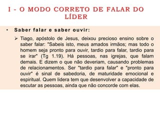 I - O MODO CORRETO DE FALAR DO
LÍDER
• Saber falar e saber ouvir:
 Tiago, apóstolo de Jesus, deixou precioso ensino sobre o
saber falar: "Sabeis isto, meus amados irmãos; mas todo o
homem seja pronto para ouvir, tardio para falar, tardio para
se irar" (Tg 1.19). Há pessoas, nas igrejas, que falam
demais. E dizem o que não deveriam, causando problemas
de relacionamentos. Ser "tardio para falar" e "pronto para
ouvir" é sinal de sabedoria, de maturidade emocional e
espiritual. Quem lidera tem que desenvolver a capacidade de
escutar as pessoas, ainda que não concorde com elas.
 