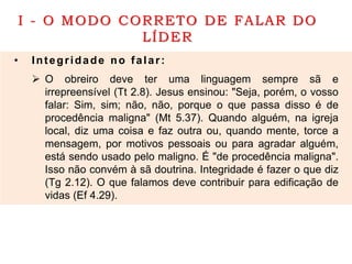 I - O MODO CORRETO DE FALAR DO
LÍDER
• Integridade no falar:
 O obreiro deve ter uma linguagem sempre sã e
irrepreensível (Tt 2.8). Jesus ensinou: "Seja, porém, o vosso
falar: Sim, sim; não, não, porque o que passa disso é de
procedência maligna" (Mt 5.37). Quando alguém, na igreja
local, diz uma coisa e faz outra ou, quando mente, torce a
mensagem, por motivos pessoais ou para agradar alguém,
está sendo usado pelo maligno. É "de procedência maligna".
Isso não convém à sã doutrina. Integridade é fazer o que diz
(Tg 2.12). O que falamos deve contribuir para edificação de
vidas (Ef 4.29).
 